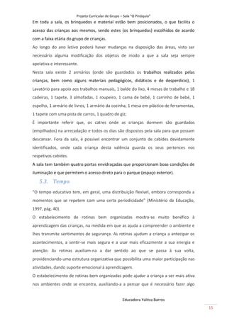 Projeto Curricular de Grupo – Sala “O Pinóquio”
Em toda a sala, os brinquedos e material estão bem posicionados, o que facilita o
acesso das crianças aos mesmos, sendo estes (os brinquedos) escolhidos de acordo
com a faixa etária do grupo de crianças.
Ao longo do ano letivo poderá haver mudanças na disposição das áreas, visto ser
necessário alguma modificação dos objetos de modo a que a sala seja sempre
apelativa e interessante.
Nesta sala existe 2 armários (onde são guardados os trabalhos realizados pelas
crianças, bem como alguns materiais pedagógicos, didáticos e de desperdício), 1
Lavatório para apoio aos trabalhos manuais, 1 balde do lixo, 4 mesas de trabalho e 18
cadeiras, 1 tapete, 3 almofadas, 1 roupeiro, 1 cama de bebé, 1 carrinho de bebé, 1
espelho, 1 armário de livros, 1 armário da cozinha, 1 mesa em plástico de ferramentas,
1 tapete com uma pista de carros, 1 quadro de giz;
É importante referir que, os catres onde as crianças dormem são guardados
(empilhados) na arrecadação e todos os dias são dispostos pela sala para que possam
descansar. Fora da sala, é possível encontrar um conjunto de cabides devidamente
identificados, onde cada criança desta valência guarda os seus pertences nos
respetivos cabides.
A sala tem também quatro portas envidraçadas que proporcionam boas condições de
iluminação e que permitem o acesso direto para o parque (espaço exterior).
   5.3. Tempo
“O tempo educativo tem, em geral, uma distribuição flexível, embora corresponda a
momentos que se repetem com uma certa periodicidade” (Ministério da Educação,
1997, pág. 40).
O estabelecimento de rotinas bem organizadas mostra-se muito benéfico à
aprendizagem das crianças, na medida em que as ajuda a compreender o ambiente e
lhes transmite sentimentos de segurança. As rotinas ajudam a criança a antecipar os
acontecimentos, a sentir-se mais segura e a usar mais eficazmente a sua energia e
atenção. As rotinas auxiliam-na a dar sentido ao que se passa à sua volta,
providenciando uma estrutura organizativa que possibilita uma maior participação nas
atividades, dando suporte emocional à aprendizagem.
O estabelecimento de rotinas bem organizadas pode ajudar a criança a ser mais ativa
nos ambientes onde se encontra, auxiliando-a a pensar que é necessário fazer algo


                                                     Educadora Yalitza Barros
                                                                                         15
 