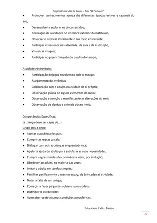 Projeto Curricular de Grupo – Sala “O Pinóquio”
      Promover conhecimentos acerca das diferentes épocas festivas e sazonais do
ano;
      Desenvolver e explorar os cinco sentidos;
      Realização de atividades no interior e exterior da instituição;
      Observar e explorar ativamente o seu meio envolvente;
      Participar ativamente nas atividades da sala e da instituição;
      Visualizar imagens;
      Participar no preenchimento do quadro do tempo;


Atividades/estratégias:
      Participação de jogos envolvendo todo o espaço;
      Alargamento das vivências
      Colaboração com o adulto no cuidado de si própria;
      Observação guiada de alguns elementos do meio;
      Observação e atenção a manifestações e alterações do meio
      Observação de plantas e animais do seu meio;


Competências Específicas:
(a criança deve ser capaz de…)
Grupo dos 3 anos:
   Aceitar a ausência dos pais;
   Cumprir as regras da sala;
   Dialogar com outras crianças enquanto brinca;
   Apelar à ajuda do adulto para satisfazer as suas necessidades;
   Cumprir regras simples de convivência social, por imitação;
   Obedecer ao adulto, na maioria das vezes;
   Imitar o adulto em tarefas simples;
   Partilhar pacificamente o mesmo espaço de brincadeira/ atividade,
   Notar a falta de um colega;
   Começar a fazer perguntas sobre o que a rodeia;
   Distinguir o dia da noite;
   Aperceber-se de algumas condições atmosféricas;


                                                       Educadora Yalitza Barros
                                                                                    22
 