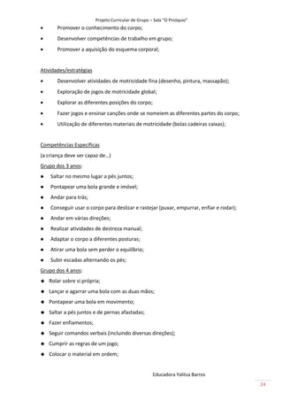 Projeto Curricular de Grupo – Sala “O Pinóquio”
      Promover o conhecimento do corpo;
      Desenvolver competências de trabalho em grupo;
      Promover a aquisição do esquema corporal;


Atividades/estratégias
      Desenvolver atividades de motricidade fina (desenho, pintura, massapão);
      Exploração de jogos de motricidade global;
      Explorar as diferentes posições do corpo;
      Fazer jogos e ensinar canções onde se nomeiem as diferentes partes do corpo;
      Utilização de diferentes materiais de motricidade (bolas cadeiras caixas);


Competências Específicas
(a criança deve ser capaz de…)
Grupo dos 3 anos:
   Saltar no mesmo lugar a pés juntos;
   Pontapear uma bola grande e imóvel;
   Andar para trás;
   Conseguir usar o corpo para deslizar e rastejar (puxar, empurrar, enfiar e rodar);
   Andar em várias direções;
   Realizar atividades de destreza manual;
   Adaptar o corpo a diferentes posturas;
   Atirar uma bola sem perder o equilíbrio;
   Subir escadas alternando os pés;
Grupo dos 4 anos:
   Rolar sobre si própria;
   Lançar e agarrar uma bola com as duas mãos;
   Pontapear uma bola em movimento;
   Saltar a pés juntos e de pernas afastadas;
   Fazer enfiamentos;
   Seguir comandos verbais (incluindo diversas direções);
   Cumprir as regras de um jogo;
   Colocar o material em ordem;


                                                      Educadora Yalitza Barros
                                                                                         24
 