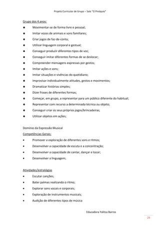 Projeto Curricular de Grupo – Sala “O Pinóquio”


Grupo dos 4 anos:
      Movimentar-se de forma livre e pessoal;
      Imitar vozes de animais e sons familiares;
      Criar jogos de faz-de-conta;
      Utilizar linguagem corporal e gestual;
      Conseguir produzir diferentes tipos de voz;
      Conseguir imitar diferentes formas de se deslocar;
      Compreender mensagens expressas por gestos;
      Imitar ações e sons;
      Imitar situações e vivências do quotidiano;
      Improvisar individualmente atitudes, gestos e movimentos;
      Dramatizar histórias simples;
      Dizer frases de diferentes formas;
      Começar, em grupo, a representar para um público diferente do habitual;
      Representar com recurso a determinada técnica ou objeto;
      Conseguir criar os seus próprios jogos/brincadeiras;
      Utilizar objetos em ações;


Domínio da Expressão Musical
Competências Gerais:
      Promover a exploração de diferentes sons e ritmos;
      Desenvolver a capacidade de escuta e a concentração;
      Desenvolver a capacidade de cantar, dançar e tocar;
      Desenvolver a linguagem;


Atividades/estratégias
      Escutar canções;
      Bater palmas realizando o ritmo;
      Explorar sons vocais e corporais;
      Exploração de instrumentos musicais;
      Audição de diferentes tipos de música


                                                      Educadora Yalitza Barros
                                                                                 26
 