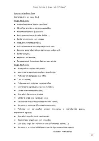 Projeto Curricular de Grupo – Sala “O Pinóquio”


Competências Específicas
(a criança deve ser capaz de…)
Grupo dos 3 anos:
   Dançar livremente ao som da música;
   Identificar animais pelos sons produzidos;
   Reconhecer sons do quotidiano;
   Participar em danças de roda, de fila, ...;
   Cantar em conjunto com colegas;
   Produzir batimentos simples;
   Utilizar livremente o corpo para produzir sons;
   Começar a reproduzir alguns batimentos (mãos, pés);
   Cantar canções;
   Explorar a voz a cantar;
   Ter capacidade de produzir diversos sons vocais;
Grupo dos 4 anos:
   Acompanhar canções com gestos;
   Memorizar e reproduzir canções e lengalengas;
   Participar em danças de roda e fila;
   Cantar canções;
   Pedir para ouvir música e cantar canções;
   Memorizar e reproduzir pequenas melodias;
   Utilizar instrumentos musicais;
   Reproduzir batimentos simples;
   Utilizar o corpo para reproduzir sons;
   Deslocar-se de acordo com determinados ritmos;
   Reconhecer o som de diferentes instrumentos;
   Participar em coreografias simples inventando e reproduzindo gestos,
movimentos e passos;
   Reproduzir sequências de movimentos;
   Dizer rimas e lengalengas com entoação;
   Usar o seu corpo para reproduzir sons (batimentos, palmas, ...);
   Reconhecer as potencialidades sonoras de alguns materiais e objetos;

                                                      Educadora Yalitza Barros
                                                                                 27
 