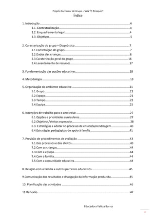 Projeto Curricular de Grupo – Sala “O Pinóquio”
                                           Índice

1. Introdução……………………………………………………………………………………………………………..4
        1.1. Contextualização……………………………………………………………………………………..4
        1.2. Enquadramento legal……………………………………….……………………………………..4
        1.3. Objetivos……………………………………………………….…………………………………………5

2. Caracterização do grupo – Diagnóstico………………………………………………………………….7
       2.1.Constituição do grupo…………………………………….…..…………………………………...7
       2.2.Dados das crianças…………………………………………….........................................8
       2.3.Caraterização geral do grupo…………………………….……………………………………16
       2.4.Levantamento de recursos……………………………….…......................................17

3. Fundamentação das opções educativas…………………………………………………………………18

4. Metodologia ………………………………………………………………………………………………………….19

5. Organização do ambiente educativo …………………………………………………………………....21
       5.1.Grupo……………….………………………………………………………………………………………21
       5.2.Espaço………………………………………………………………………………………………………21
       5.3.Tempo………………………………………………………………………………………………………23
       5.4.Equipa………………………………………………………………………………………………………25

6. Intenções de trabalho para o ano letivo ……………..…………………………………………………27
        6.1.Opções e prioridades curriculares………….…………….…………………………………..27
        6.2.Objetivos/efeitos esperados……………………………….…………………………………….28
        6.3. Estratégias a adotar no processo de ensino/aprendizagem……………………..40
        6.4.Estratégias pedagógicas de apoio à família…………….………………………………..41

7. Previsão de procedimentos de avaliação ………………..…………………………………………….43
        7.1.Dos processos e dos efeitos………………………………………………………………………43
        7.2.Com as crianças………………………………………………………………………………………..44
        7.3.Com a equipa……………………………………………………………………………………………44
        7.4.Com a família……………………………………………………………………………………………44
        7.5.Com a comunidade educativa……………………………..……………………………………44

8. Relação com a família e outros parceiros educativos ……………………………………………45

9.Comunicação dos resultados e divulgação da informação produzida……………………..45

10. Planificação das atividades ………………………………………………………………………………….46

11.Reflexão………………………………………………………………………………………………………………..47



                                                     Educadora Yalitza Barros
                                                                                            3
 
