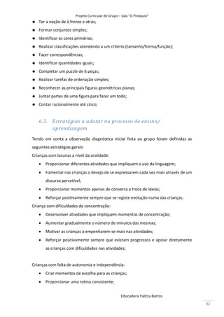 Projeto Curricular de Grupo – Sala “O Pinóquio”
   Ter a noção de à frente e atrás;
   Formar conjuntos simples;
   Identificar as cores primárias;
   Realizar classificações atendendo a um critério (tamanho/forma/função);
   Fazer correspondências;
   Identificar quantidades iguais;
   Completar um puzzle de 6 peças;
   Realizar tarefas de ordenação simples;
   Reconhecer as principais figuras geométricas planas;
   Juntar partes de uma figura para fazer um todo;
   Contar racionalmente até cinco;


    6.3. Estratégias a adotar no processo de ensino/
         aprendizagem
Tendo em conta a observação diagnóstica inicial feita ao grupo foram definidas as
seguintes estratégias gerais:
Crianças com lacunas a nível da oralidade:
       Proporcionar diferentes atividades que impliquem o uso da linguagem;
       Fomentar nas crianças o desejo de se expressarem cada vez mais através de um
        discurso percetível;
       Proporcionar momentos apenas de conversa e troca de ideias;
       Reforçar positivamente sempre que se registe evolução numa das crianças;
Criança com dificuldades de concentração:
       Desenvolver atividades que impliquem momentos de concentração;
       Aumentar gradualmente o número de minutos das mesmas;
       Motivar as crianças a empenharem-se mais nas atividades;
       Reforçar positivamente sempre que existam progressos e apoiar diretamente
        as crianças com dificuldades nas atividades;


Crianças com falta de autonomia e independência:
       Criar momentos de escolha para as crianças;
       Proporcionar uma rotina consistente;


                                                      Educadora Yalitza Barros
                                                                                       32
 