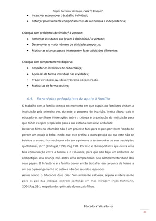 Projeto Curricular de Grupo – Sala “O Pinóquio”
      Incentivar e promover o trabalho individual;
      Reforçar positivamente comportamentos de autonomia e independência;


Crianças com problemas de timidez/ à vontade:
      Fomentar atividades que levam à desinibição/ à vontade;
      Desenvolver o maior número de atividades propostas;
      Motivar as crianças para o interesse em fazer atividades diferentes;


Crianças com comportamento disperso:
      Respeitar os interesses de cada criança;
      Apoia-las de forma individual nas atividades;
      Propor atividades que desenvolvam a concentração;
      Motivá-las de forma positiva;



   6.4. Estratégias pedagógicas de apoio à família
O trabalho com a família começa no momento em que os pais ou familiares visitam a
instituição pela primeira vez, durante o processo de inscrição. Nesta altura, pais e
educadores partilham informações sobre a criança e organização da Instituição para
que todos estejam preparados para a sua entrada num novo ambiente.
Deixar os filhos no Infantário não é um processo fácil para os pais por terem “medo de
perder um pouco o bebé, medo que este prefira a outra pessoa ou que este não se
habitue a outros, frustração por não ser o primeiro a testemunhar as suas aquisições
quotidianas, etc.” (Portugal, 1998; Pag.190). Por isso é tão importante que exista uma
boa comunicação entre a família e o Educador, para que não haja um ambiente de
competição pela criança mas antes uma compreensão pela complementaridade dos
seus papéis. O Infantário e a família devem então trabalhar em conjunto de forma a
um ser o prolongamento do outro e não dois mundos separados.
Assim sendo, o Educador deve criar “um ambiente caloroso, seguro e interessante
para os pais das crianças sentirem confiança em lhos entregar” (Post; Hohmann,
2004;Pag.314), respeitando a primazia do elo pais-filhos.




                                                    Educadora Yalitza Barros
                                                                                         33
 