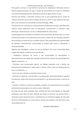 Projeto Curricular de Grupo – Sala “O Pinóquio”
Para ajudar a criança e a sua família no processo de adaptação à Instituição, deve-se
fazê-lo progressivamente. Ou seja, o tempo de permanência da criança no Infantário
vai aumentando gradualmente, podendo os pais ficar algum tempo na sala.
Durante este tempo, o Educador conversa com os pais explicando que é normal as
crianças chorarem nos primeiros tempos de forma a evitar a fuga repentina dos pais,
pois o seu nervosismo é transmitido à criança (Portugal, 1998).
É essencial ter em conta que as crianças provêm de diferentes famílias, com diferentes
culturas sendo importante para os Educadores reconhecerem e valorizem estas
diferenças, valorizando por sua vez a individualidade de cada criança.
A participação ativa da família no Infantário será incentivada, devendo haver um maior
envolvimento desta no funcionamento do mesmo, através de, por exemplo, trabalhos
desenvolvidos ao longo do ano e ocasiões festivas. Aqui cada família terá oportunidade
de partilhar conhecimentos, promovendo o respeito pelo outro e abordando a
multiculturalidade.
Algumas das estratégias a utilizar na sala do Pinóquio com vista à construção desta
relação tão singular e especial com a família são:
- Estabelecer parcerias de forma a dar continuidade às necessidades e
desenvolvimento da criança (por exemplo, planeamento conjunto da aprendizagem da
higiene, autonomia,…);
- Promover uma comunicação aberta, um diálogo constante com a família nos
momentos de acolhimento e saída (sobre a criança, sobre o que vai acontecendo em
casa e no Infantário,…);
- Fazer com que a família se sinta bem-vinda na sala;
- Estimulá-la a observar a sala do filho, a sua decoração, desenhos/trabalhos expostos
nos placares, sendo uma maneira de acompanhar o seu desenvolvimento, o que faz na
sala;
- Envolver a família em diversas atividades, projetos ou acontecimentos que estejam
diretamente relacionados com a sala ou com o Infantário;
Ao longo do ano serão realizadas duas reuniões de Pais/ Encarregados de Educação
individuais, para além de estar definido que todas as semanas nas quintas-feiras a
educadora estará disponível para o atendimento aos Pais/Encarregados de Educação
de forma individualizada ou noutra altura, sempre que qualquer uma das partes sinta
necessidade para tal.

                                                        Educadora Yalitza Barros
                                                                                         34
 