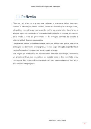 Projeto Curricular de Grupo – Sala “O Pinóquio”




   11. Reflexão
Observar cada criança e o grupo para conhecer as suas capacidades, interesses,
recolher as informações sobre o contexto familiar e o meio em que as crianças vivem,
são práticas necessárias para compreender melhor as características das crianças e
adequar o processo educativo às suas necessidades/medidas. A observação constitui,
deste modo, a base do planeamento e da avaliação, servindo de suporte à
intencionalidade do processo educativo.
Um projeto é sempre realizado em termos de futuro, motivo pelo qual os objetivos e
estratégias são delineados a longo prazo, podendo surgir alterações dependendo as
motivações e outros interesses que possam surgir no grupo.
Este Projeto vai ao encontro das necessidades e interesses das crianças, tornando-o
um projeto contínuo, que necessita de ser cuidado todos os dias e em todo o seu
crescimento. Este projeto não está acabado, tal como o desenvolvimento da criança,
está em constante progresso.




                                                   Educadora Yalitza Barros
                                                                                       39
 