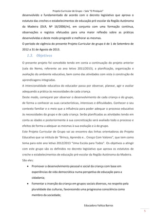 Projeto Curricular de Grupo – Sala “O Pinóquio”
desenvolvido e fundamentado de acordo com o decreto legislativo que aprova o
estatuto das creches e estabelecimentos de educação pré-escolar da Região Autónoma
da Madeira (DLR, Nº 16/2006/m), em conjunto com uma formação contínua,
observações e registos efetuados para uma maior reflexão sobre as práticas
desenvolvidas e deste modo progredir e melhorar as mesmas.
O período de vigência do presente Projeto Curricular de grupo é de 1 de Setembro de
2012 a 31 de Agosto de 2013.
   1.3. Objetivos
O presente projeto foi concebido tendo em conta a continuação do projeto anterior
(sala do Nemo, referente ao ano letivo 2011/2013), a planificação, organização e
avaliação do ambiente educativo, bem como das atividades com vista à construção de
aprendizagens integradas.
A intencionalidade educativa do educador passa por observar, planear, agir e avaliar
adequando a prática às necessidades de cada criança.
Deste modo, começarei por observar o desenvolvimento de cada criança e do grupo,
de forma a conhecer as suas características, interesses e dificuldades. Conhecer o seu
contexto familiar e o meio que a influência para poder adequar o processo educativo
às necessidades do grupo e de cada criança. Serão planificadas as atividades tendo em
conta as idades e posteriormente à sua concretização será avaliado todo o processo e
efeitos de forma a adequar as mesmas à sua evolução e à do grupo.
Este Projeto Curricular de Grupo vai ao encontro das linhas orientadoras do Projeto
Educativo que se intitula de “Brinco, Aprendo e… Cresço Com Valores”, que tem como
tema para este ano letivo 2012/2013 “Uma Escola para Todos”. Os objetivos a atingir
com este grupo são os definidos no decreto legislativo que aprova os estatutos de
creche e estabelecimentos de educação pré-escolar da Região Autónoma da Madeira.
São eles:
      Promover o desenvolvimento pessoal e social da criança com base em
       experiências de vida democrática numa perspetiva de educação para a
       cidadania;
      Fomentar a inserção da criança em grupos sociais diversos, no respeito pela
       pluralidade das culturas, favorecendo uma progressiva consciência como
       membro da sociedade;


                                                    Educadora Yalitza Barros
                                                                                         5
 