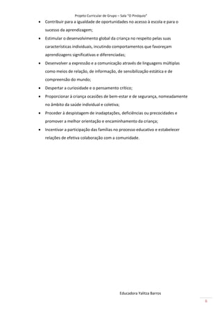 Projeto Curricular de Grupo – Sala “O Pinóquio”
   Contribuir para a igualdade de oportunidades no acesso à escola e para o
    sucesso da aprendizagem;
   Estimular o desenvolvimento global da criança no respeito pelas suas
    características individuais, incutindo comportamentos que favoreçam
    aprendizagens significativas e diferenciadas;
   Desenvolver a expressão e a comunicação através de linguagens múltiplas
    como meios de relação, de informação, de sensibilização estática e de
    compreensão do mundo;
   Despertar a curiosidade e o pensamento crítico;
   Proporcionar à criança ocasiões de bem-estar e de segurança, nomeadamente
    no âmbito da saúde individual e coletiva;
   Proceder à despistagem de inadaptações, deficiências ou precocidades e
    promover a melhor orientação e encaminhamento da criança;
   Incentivar a participação das famílias no processo educativo e estabelecer
    relações de efetiva colaboração com a comunidade.




                                                 Educadora Yalitza Barros
                                                                                 6
 