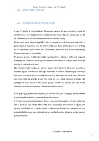 Projeto Curricular de Grupo – Sala “O Pinóquio”
   2.2. Dados das crianças




   2.3. Caraterização Geral do Grupo


A sala ”Pinóquio” é constituída por 25 crianças, catorze do sexo masculino e onze do
sexo feminino, com idades compreendidas entre os dois e três anos (sendo que, até 31
de Dezembro de 2012 todas completam os três anos de idade).
Para a maior parte das crianças (17), este é o segundo ano a frequentar o infantário, e
para 8 delas é a primeira vez. De referir ainda que, deste último grupo, só 1 criança
está a frequentar um infantário pela primeira vez, enquanto que, as restantes sete já
frequentavam outras instituições.
No geral, o grupo é muito interessado e participativo, embora se note uma pequena
diferença em termos de aquisição de competências entre as crianças mais novas (3
anos) e as mais velhas (4 anos).
São crianças muito meigas uns com os outros como também para com os adultos,
havendo alguns conflitos que são logo resolvidos. A nível de concentração fizeram já
bastantes progressos embora ainda demonstrem alguma imaturidade especialmente
nos momentos de grande grupo. No início do ano letivo algumas crianças não
conseguiam estar sentadas em grande grupo, escutar ou esperar pela vez, neste
momento já todos o conseguem fazer durante algum tempo.


É um grupo que gosta muito de cantar, de ouvir histórias, de fazer jogos de movimento
e que adere facilmente às propostas feitas pela equipa.
A nível de autonomia já conseguem fazer as suas escolhas sozinhas e iniciar as tarefas
sem a ajuda de um adulto. Têm ainda muita dificuldade em arrumar e alguns têm
alguma dificuldade em cumprir/manter os planos que fizeram (por exemplo iniciam
uma atividade na área para onde planearam mas facilmente a deixam a meio e passam
para outra área).




                                                     Educadora Yalitza Barros
                                                                                          8
 