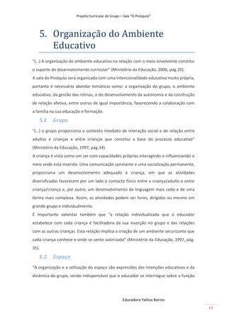Projeto Curricular de Grupo – Sala “O Pinóquio”




   5. Orgãnizãção do Ambiente
      Educãtivo
“(…) A organização do ambiente educativo na relação com o meio envolvente constitui
o suporte do desenvolvimento curricular” (Ministério da Educação, 2006, pág.20).
A sala do Pinóquio será organizada com uma intencionalidade educativa muito própria,
portanto é necessário abordar temáticas como: a organização do grupo, o ambiente
educativo, da gestão das rotinas, o do desenvolvimento da autonomia e da construção
de relação afetiva, entre outras de igual importância, favorecendo a colaboração com
a família na sua educação e formação.
   5.1. Grupo
“(…) o grupo proporciona o contexto imediato de interação social e de relação entre
adultos e crianças e entre crianças que constitui a base do processo educativo”
(Ministério da Educação, 1997, pág.34).
A criança é vista como um ser com capacidades próprias interagindo e influenciando o
meio onde está inserida. Uma comunicação constante e uma socialização permanente,
proporciona um desenvolvimento adequado à criança, em que as atividades
diversificadas favorecem por um lado o contacto físico entre a criança/adulto e entre
criança/criança e, por outro, um desenvolvimento da linguagem mais cedo e de uma
forma mais complexa. Assim, as atividades podem ser livres, dirigidas ou mesmo em
grande grupo e individualmente.
É importante salientar também que “a relação individualizada que o educador
estabelece com cada criança é facilitadora da sua inserção no grupo e das relações
com as outras crianças. Esta relação implica a criação de um ambiente securizante que
cada criança conhece e onde se sente valorizada” (Ministério da Educação, 1997, pág.
35).
   5.2. Espaço
“A organização e a utilização do espaço são expressões das intenções educativas e da
dinâmica do grupo, sendo indispensável que o educador se interrogue sobre a função




                                                    Educadora Yalitza Barros
                                                                                        13
 