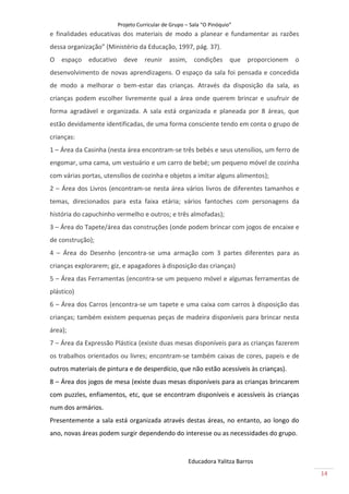 Projeto Curricular de Grupo – Sala “O Pinóquio”
e finalidades educativas dos materiais de modo a planear e fundamentar as razões
dessa organização” (Ministério da Educação, 1997, pág. 37).
O espaço     educativo deve        reunir    assim, condições que proporcionem o
desenvolvimento de novas aprendizagens. O espaço da sala foi pensada e concedida
de modo a melhorar o bem-estar das crianças. Através da disposição da sala, as
crianças podem escolher livremente qual a área onde querem brincar e usufruir de
forma agradável e organizada. A sala está organizada e planeada por 8 áreas, que
estão devidamente identificadas, de uma forma consciente tendo em conta o grupo de
crianças:
1 – Área da Casinha (nesta área encontram-se três bebés e seus utensílios, um ferro de
engomar, uma cama, um vestuário e um carro de bebé; um pequeno móvel de cozinha
com várias portas, utensílios de cozinha e objetos a imitar alguns alimentos);
2 – Área dos Livros (encontram-se nesta área vários livros de diferentes tamanhos e
temas, direcionados para esta faixa etária; vários fantoches com personagens da
história do capuchinho vermelho e outros; e três almofadas);
3 – Área do Tapete/área das construções (onde podem brincar com jogos de encaixe e
de construção);
4 – Área do Desenho (encontra-se uma armação com 3 partes diferentes para as
crianças explorarem; giz, e apagadores à disposição das crianças)
5 – Área das Ferramentas (encontra-se um pequeno móvel e algumas ferramentas de
plástico)
6 – Área dos Carros (encontra-se um tapete e uma caixa com carros à disposição das
crianças; também existem pequenas peças de madeira disponíveis para brincar nesta
área);
7 – Área da Expressão Plástica (existe duas mesas disponíveis para as crianças fazerem
os trabalhos orientados ou livres; encontram-se também caixas de cores, papeis e de
outros materiais de pintura e de desperdício, que não estão acessíveis às crianças).
8 – Área dos jogos de mesa (existe duas mesas disponíveis para as crianças brincarem
com puzzles, enfiamentos, etc, que se encontram disponíveis e acessíveis às crianças
num dos armários.
Presentemente a sala está organizada através destas áreas, no entanto, ao longo do
ano, novas áreas podem surgir dependendo do interesse ou as necessidades do grupo.


                                                     Educadora Yalitza Barros
                                                                                         14
 