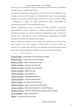 Projeto Curricular de Grupo – Sala “O Pinóquio”
para que as coisas aconteçam e sobre o que deve fazer. Deste modo está-se também a
trabalhar para uma “aprendizagem ativa”.
As rotinas bem organizadas desenvolvem o sentimento de que as atividades têm um
princípio, um meio e um fim e ajudam a dar significado ao conjunto de pessoas ações,
objetos e locais que nelas intervêm. Logo contribuem para o desenvolvimento integral
e harmonioso da criança. As rotinas proporcionam ainda oportunidades de
comunicação que devem ser aproveitadas pelo adulto.
“Porque a organização do grupo, do espaço e do tempo constituem o suporte do
desenvolvimento curricular, importa que o educador reflita sobre as potencialidades
educativas que oferece, ou seja, que planeie esta organização e avalie o modo como
contribui para a educação das crianças, introduzindo os ajustamentos e correções
necessários” (Ministério da Educação, 1997, pág.41).
Existem atitudes que devemos tomar, aquando do estabelecimento de uma rotina
diária específica, tais como: identificar o horário diário das rotinas; escolher em
conjunto com as pessoas que intervêm na sua educação, uma rotina que seja razoável
para ambos; avaliar os progressos registados e ajustar a rotina à nova realidade.
   5.3.1.     Rotina Diária
7h30m às 8h00m – Acolhimento na sala do João pé de feijão
8h00m às 9h30m – Acolhimento na sala do Pinóquio
9h30m às 10h00m – Higiene/ Reforço da manhã
10h00m às 10h30m – Tempo em grande grupo
10h30m às 11h45m – Atividades livres/orientadas
11h45m às 13h00m – Higiene/ Almoço
13h00m às 15h00m – Higiene/Repouso
15h00m às 15h30m – Higiene/Lanche/Higiene
15h30m às 16h00m – Tempo em grande grupo
16h00m às 18h0m – Atividades livres/orientadas
18h00m às 18h15m – Higiene/ Reforço da tarde/ Higiene
18h15m às 19h15m – Atividades livres/Saídas na sala do Pinóquio
19h15m às 19h45m – Atividades livres/Saídas na sala do João Pé de feijão
19h 45 às 20h00m – Saídas no polivalente
20h00m – Encerramento da Instituição


                                                    Educadora Yalitza Barros
                                                                                       16
 