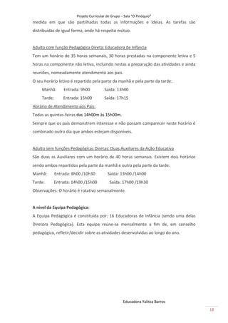 Projeto Curricular de Grupo – Sala “O Pinóquio”
medida em que são partilhadas todas as informações e ideias. As tarefas são
distribuídas de igual forma, onde há respeito mútuo.


Adulto com função Pedagógica Direta: Educadora de Infância
Tem um horário de 35 horas semanais, 30 horas prestadas na componente letiva e 5
horas na componente não letiva, incluindo nestas a preparação das atividades e ainda
reuniões, nomeadamente atendimento aos pais.
O seu horário letivo é repartido pela parte da manhã e pela parte da tarde:
     Manhã:       Entrada: 9h00           Saída: 13h00
     Tarde:       Entrada: 15h00          Saída: 17h15
Horário de Atendimento aos Pais:
Todas as quintas-feiras das 14h00m às 15h00m.
Sempre que os pais demonstrem interesse e não possam comparecer neste horário é
combinado outro dia que ambos estejam disponíveis.


Adulto sem funções Pedagógicas Diretas: Duas Auxiliares da Ação Educativa
São duas as Auxiliares com um horário de 40 horas semanais. Existem dois horários
sendo ambos repartidos pela parte da manhã e outra pela parte da tarde:
Manhã:        Entrada: 8h00 /10h30          Saída: 13h00 /14h00
Tarde:        Entrada: 14h00 /15h00          Saída: 17h00 /19h30
Observações: O horário é rotativo semanalmente.


A nível da Equipa Pedagógica:
A Equipa Pedagógica é constituída por: 16 Educadoras de Infância (sendo uma delas
Diretora Pedagógica). Esta equipa reúne-se mensalmente a fim de, em conselho
pedagógico, refletir/decidir sobre as atividades desenvolvidas ao longo do ano.




                                                      Educadora Yalitza Barros
                                                                                       18
 