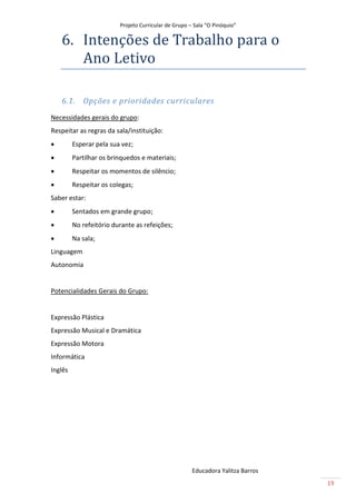 Projeto Curricular de Grupo – Sala “O Pinóquio”

    6. Intençoes de Trãbãlho pãrã o
       Ano Letivo

    6.1. Opções e prioridades curriculares
Necessidades gerais do grupo:
Respeitar as regras da sala/instituição:
        Esperar pela sua vez;
        Partilhar os brinquedos e materiais;
        Respeitar os momentos de silêncio;
        Respeitar os colegas;
Saber estar:
        Sentados em grande grupo;
        No refeitório durante as refeições;
        Na sala;
Linguagem
Autonomia


Potencialidades Gerais do Grupo:


Expressão Plástica
Expressão Musical e Dramática
Expressão Motora
Informática
Inglês




                                                      Educadora Yalitza Barros
                                                                                 19
 