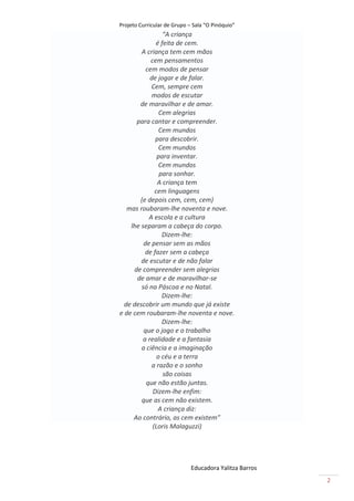 Projeto Curricular de Grupo – Sala “O Pinóquio”
                 “A criança
              é feita de cem.
        A criança tem cem mãos
            cem pensamentos
          cem modos de pensar
            de jogar e de falar.
            Cem, sempre cem
            modos de escutar
       de maravilhar e de amar.
                Cem alegrias
      para cantar e compreender.
                Cem mundos
              para descobrir.
                Cem mundos
               para inventar.
                Cem mundos
                para sonhar.
               A criança tem
              cem linguagens
       (e depois cem, cem, cem)
   mas roubaram-lhe noventa e nove.
           A escola e a cultura
    lhe separam a cabeça do corpo.
                 Dizem-lhe:
         de pensar sem as mãos
          de fazer sem a cabeça
        de escutar e de não falar
     de compreender sem alegrias
      de amar e de maravilhar-se
        só na Páscoa e no Natal.
                 Dizem-lhe:
  de descobrir um mundo que já existe
e de cem roubaram-lhe noventa e nove.
                 Dizem-lhe:
         que o jogo e o trabalho
         a realidade e a fantasia
        a ciência e a imaginação
               o céu e a terra
             a razão e o sonho
                 são coisas
          que não estão juntas.
             Dizem-lhe enfim:
        que as cem não existem.
               A criança diz:
     Ao contrário, as cem existem”
             (Loris Malaguzzi)




                             Educadora Yalitza Barros
                                                        2
 