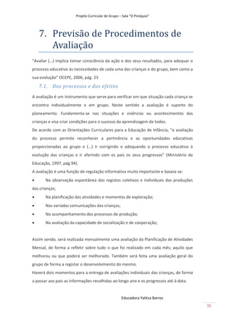Projeto Curricular de Grupo – Sala “O Pinóquio”




    7. Previsão de Procedimentos de
       Avãliãção
“Avaliar (…) implica tomar consciência da ação e dos seus resultados, para adequar o
processo educativo às necessidades de cada uma das crianças e do grupo, bem como a
sua evolução” OCEPE, 2006, pág. 23
    7.1. Dos processos e dos efeitos
A avaliação é um instrumento que serve para verificar em que situação cada criança se
encontra individualmente e em grupo. Neste sentido a avaliação é suporte do
planeamento. Fundamenta-se nas situações e vivências ou acontecimentos das
crianças e visa criar condições para o sucesso da aprendizagem de todos.
De acordo com as Orientações Curriculares para a Educação de Infância, “a avaliação
do processo permite reconhecer a pertinência e as oportunidades educativas
proporcionadas ao grupo e (…) ir corrigindo e adequando o processo educativo à
evolução das crianças e ir aferindo com os pais os seus progressos” (Ministério da
Educação, 1997, pág.94).
A avaliação é uma função de regulação informativa muito importante e baseia-se:
      Na observação espontânea dos registos coletivos e individuais das produções
das crianças;
      Na planificação das atividades e momentos de exploração;
      Nas variadas comunicações das crianças;
      No acompanhamento dos processos de produção;
      Na avaliação da capacidade de socialização e de cooperação;


Assim sendo, será realizada mensalmente uma avaliação da Planificação de Atividades
Mensal, de forma a refletir sobre tudo o que foi realizado em cada mês; aquilo que
melhorou ou que poderá ser melhorado. Também será feita uma avaliação geral do
grupo de forma a registar o desenvolvimento do mesmo.
Haverá dois momentos para a entrega de avaliações individuais das crianças, de forma
a passar aos pais as informações recolhidas ao longo ano e os progressos até à data.


                                                    Educadora Yalitza Barros
                                                                                        35
 