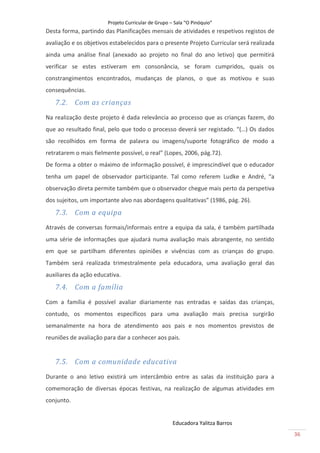 Projeto Curricular de Grupo – Sala “O Pinóquio”
Desta forma, partindo das Planificações mensais de atividades e respetivos registos de
avaliação e os objetivos estabelecidos para o presente Projeto Curricular será realizada
ainda uma análise final (anexado ao projeto no final do ano letivo) que permitirá
verificar se estes estiveram em consonância, se foram cumpridos, quais os
constrangimentos encontrados, mudanças de planos, o que as motivou e suas
consequências.
   7.2. Com as crianças
Na realização deste projeto é dada relevância ao processo que as crianças fazem, do
que ao resultado final, pelo que todo o processo deverá ser registado. “(…) Os dados
são recolhidos em forma de palavra ou imagens/suporte fotográfico de modo a
retratarem o mais fielmente possível, o real” (Lopes, 2006, pág.72).
De forma a obter o máximo de informação possível, é imprescindível que o educador
tenha um papel de observador participante. Tal como referem Ludke e André, “a
observação direta permite também que o observador chegue mais perto da perspetiva
dos sujeitos, um importante alvo nas abordagens qualitativas” (1986, pág. 26).
   7.3. Com a equipa
Através de conversas formais/informais entre a equipa da sala, é também partilhada
uma série de informações que ajudará numa avaliação mais abrangente, no sentido
em que se partilham diferentes opiniões e vivências com as crianças do grupo.
Também será realizada trimestralmente pela educadora, uma avaliação geral das
auxiliares da ação educativa.
   7.4. Com a família
Com a família é possível avaliar diariamente nas entradas e saídas das crianças,
contudo, os momentos específicos para uma avaliação mais precisa surgirão
semanalmente na hora de atendimento aos pais e nos momentos previstos de
reuniões de avaliação para dar a conhecer aos pais.


   7.5. Com a comunidade educativa
Durante o ano letivo existirá um intercâmbio entre as salas da instituição para a
comemoração de diversas épocas festivas, na realização de algumas atividades em
conjunto.


                                                     Educadora Yalitza Barros
                                                                                           36
 