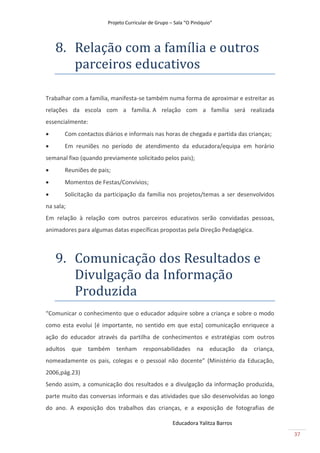 Projeto Curricular de Grupo – Sala “O Pinóquio”




    8. Relãção com ã fãmíliã e outros
       pãrceiros educãtivos

Trabalhar com a família, manifesta-se também numa forma de aproximar e estreitar as
relações da escola com a família. A relação com a família será realizada
essencialmente:
      Com contactos diários e informais nas horas de chegada e partida das crianças;
      Em reuniões no período de atendimento da educadora/equipa em horário
semanal fixo (quando previamente solicitado pelos pais);
      Reuniões de pais;
      Momentos de Festas/Convívios;
      Solicitação da participação da família nos projetos/temas a ser desenvolvidos
na sala;
Em relação à relação com outros parceiros educativos serão convidadas pessoas,
animadores para algumas datas específicas propostas pela Direção Pedagógica.



    9. Comunicãção dos Resultãdos e
       Divulgãção dã Informãção
       Produzidã
“Comunicar o conhecimento que o educador adquire sobre a criança e sobre o modo
como esta evolui [é importante, no sentido em que esta] comunicação enriquece a
ação do educador através da partilha de conhecimentos e estratégias com outros
adultos que também tenham responsabilidades na educação da criança,
nomeadamente os pais, colegas e o pessoal não docente” (Ministério da Educação,
2006,pág.23)
Sendo assim, a comunicação dos resultados e a divulgação da informação produzida,
parte muito das conversas informais e das atividades que são desenvolvidas ao longo
do ano. A exposição dos trabalhos das crianças, e a exposição de fotografias de

                                                    Educadora Yalitza Barros
                                                                                        37
 