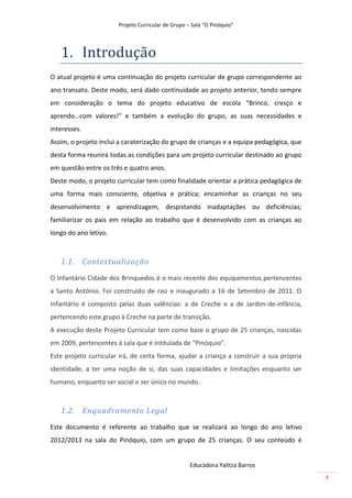 Projeto Curricular de Grupo – Sala “O Pinóquio”




   1. Introdução
O atual projeto é uma continuação do projeto curricular de grupo correspondente ao
ano transato. Deste modo, será dado continuidade ao projeto anterior, tendo sempre
em consideração o tema do projeto educativo de escola “Brinco, cresço e
aprendo…com valores!” e também a evolução do grupo, as suas necessidades e
interesses.
Assim, o projeto inclui a caraterização do grupo de crianças e a equipa pedagógica, que
desta forma reunirá todas as condições para um projeto curricular destinado ao grupo
em questão entre os três e quatro anos.
Deste modo, o projeto curricular tem como finalidade orientar a prática pedagógica de
uma forma mais consciente, objetiva e prática; encaminhar as crianças no seu
desenvolvimento e aprendizagem, despistando inadaptações ou deficiências;
familiarizar os pais em relação ao trabalho que é desenvolvido com as crianças ao
longo do ano letivo.



   1.1. Contextualização
O Infantário Cidade dos Brinquedos é o mais recente dos equipamentos pertencentes
a Santo António. Foi construído de raiz e inaugurado a 16 de Setembro de 2011. O
Infantário é composto pelas duas valências: a de Creche e a de Jardim-de-infância,
pertencendo este grupo à Creche na parte de transição.
A execução deste Projeto Curricular tem como base o grupo de 25 crianças, nascidas
em 2009, pertencentes à sala que é intitulada de “Pinóquio”.
Este projeto curricular irá, de certa forma, ajudar a criança a construir a sua própria
identidade, a ter uma noção de si, das suas capacidades e limitações enquanto ser
humano, enquanto ser social e ser único no mundo.



   1.2. Enquadramento Legal
Este documento é referente ao trabalho que se realizará ao longo do ano letivo
2012/2013 na sala do Pinóquio, com um grupo de 25 crianças. O seu conteúdo é


                                                    Educadora Yalitza Barros
                                                                                          4
 
