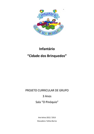 Infantário
 “Cidade dos Brinquedos”




PROJETO CURRICULAR DE GRUPO
             3 Anos
      Sala “O Pinóquio”



        Ano letivo 2012 / 2013
       Educadora: Yalitza Barros
 