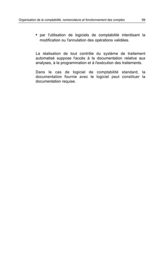 Organisation de la comptabilité, nomenclature et fonctionnement des comptes   99



            • par l'utilisation de logiciels de comptabilité interdisant la
              modification ou l'annulation des opérations validées.


            La réalisation de tout contrôle du système de traitement
            automatisé suppose l'accès à la documentation relative aux
            analyses, à la programmation et à l'exécution des traitements.

            Dans le cas de logiciel de comptabilité standard, la
            documentation fournie avec le logiciel peut constituer la
            documentation requise.
 