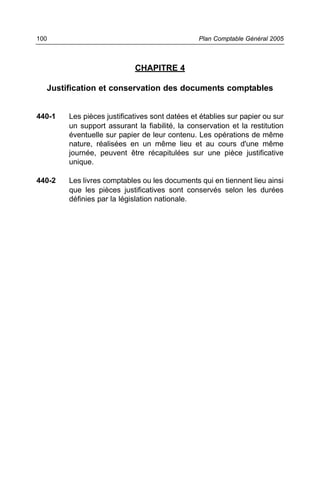 100                                             Plan Comptable Général 2005



                            CHAPITRE 4

  Justification et conservation des documents comptables


440-1   Les pièces justificatives sont datées et établies sur papier ou sur
        un support assurant la fiabilité, la conservation et la restitution
        éventuelle sur papier de leur contenu. Les opérations de même
        nature, réalisées en un même lieu et au cours d'une même
        journée, peuvent être récapitulées sur une pièce justificative
        unique.

440-2   Les livres comptables ou les documents qui en tiennent lieu ainsi
        que les pièces justificatives sont conservés selon les durées
        définies par la législation nationale.
 