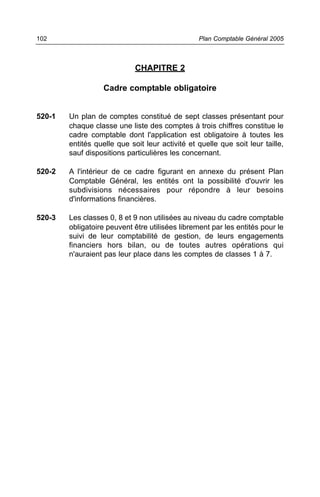 102                                              Plan Comptable Général 2005



                             CHAPITRE 2

                   Cadre comptable obligatoire


520-1   Un plan de comptes constitué de sept classes présentant pour
        chaque classe une liste des comptes à trois chiffres constitue le
        cadre comptable dont l'application est obligatoire à toutes les
        entités quelle que soit leur activité et quelle que soit leur taille,
        sauf dispositions particulières les concernant.

520-2   A l'intérieur de ce cadre figurant en annexe du présent Plan
        Comptable Général, les entités ont la possibilité d'ouvrir les
        subdivisions nécessaires pour répondre à leur besoins
        d'informations financières.

520-3   Les classes 0, 8 et 9 non utilisées au niveau du cadre comptable
        obligatoire peuvent être utilisées librement par les entités pour le
        suivi de leur comptabilité de gestion, de leurs engagements
        financiers hors bilan, ou de toutes autres opérations qui
        n'auraient pas leur place dans les comptes de classes 1 à 7.
 