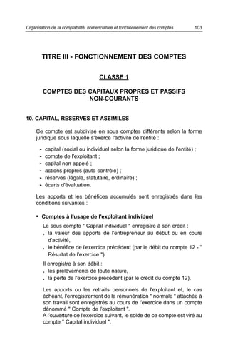 Organisation de la comptabilité, nomenclature et fonctionnement des comptes   103




          TITRE III - FONCTIONNEMENT DES COMPTES


                                     CLASSE 1

          COMPTES DES CAPITAUX PROPRES ET PASSIFS
                      NON-COURANTS


10. CAPITAL, RESERVES ET ASSIMILES

     Ce compte est subdivisé en sous comptes différents selon la forme
     juridique sous laquelle s'exerce l'activité de l'entité :

      -   capital (social ou individuel selon la forme juridique de l'entité) ;
      -   compte de l'exploitant ;
      -   capital non appelé ;
      -   actions propres (auto contrôle) ;
      -   réserves (légale, statutaire, ordinaire) ;
      -   écarts d'évaluation.

     Les apports et les bénéfices accumulés sont enregistrés dans les
     conditions suivantes :

     • Comptes à l'usage de l'exploitant individuel
          Le sous compte " Capital individuel " enregistre à son crédit :
          . la valeur des apports de l'entrepreneur au début ou en cours
            d'activité,
          . le bénéfice de l'exercice précédent (par le débit du compte 12 - "
            Résultat de l'exercice ").
          Il enregistre à son débit :
          . les prélèvements de toute nature,
          . la perte de l'exercice précédent (par le crédit du compte 12).
          Les apports ou les retraits personnels de l'exploitant et, le cas
          échéant, l'enregistrement de la rémunération " normale " attachée à
          son travail sont enregistrés au cours de l'exercice dans un compte
          dénommé " Compte de l'exploitant ".
          A l'ouverture de l'exercice suivant, le solde de ce compte est viré au
          compte " Capital individuel ".
 