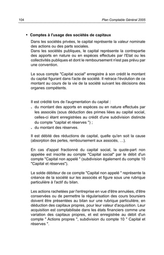 104                                                 Plan Comptable Général 2005



      • Comptes à l'usage des sociétés de capitaux
        Dans les sociétés privées, le capital représente la valeur nominale
        des actions ou des parts sociales.
        Dans les sociétés publiques, le capital représente la contrepartie
        des apports en nature ou en espèces effectués par l'Etat ou les
        collectivités publiques et dont le remboursement n'est pas prévu par
        une convention.

        Le sous compte "Capital social" enregistre à son crédit le montant
        du capital figurant dans l'acte de société. Il retrace l'évolution de ce
        montant au cours de la vie de la société suivant les décisions des
        organes compétents.


        Il est crédité lors de l'augmentation du capital :
        . du montant des apports en espèces ou en nature effectués par
          les associés (sous déduction des primes liées au capital social,
          celles-ci étant enregistrées au crédit d'une subdivision distincte
          du compte "capital et réserves ") ;
        . du montant des réserves.
        Il est débité des réductions de capital, quelle qu'en soit la cause
        (absorption des pertes, remboursement aux associés, …).

        En cas d'appel fractionné du capital social, la quote-part non
        appelée est inscrite au compte "Capital social" par le débit d'un
        compte "Capital non appelé " (subdivision également du compte 10
        "Capital et réserves").

        Le solde débiteur de ce compte "Capital non appelé " représente la
        créance de la société sur les associés et figure sous une rubrique
        particulière à l'actif du bilan.

        Les actions rachetées par l'entreprise en vue d'être annulées, d'être
        conservées ou de permettre la régularisation des cours boursiers
        doivent être présentées au bilan sur une rubrique particulière, en
        déduction des capitaux propres, pour leur valeur d'acquisition. Leur
        acquisition est comptabilisée dans les états financiers comme une
        variation des capitaux propres, et est enregistrée au débit d'un
        compte " Actions propres ", subdivision du compte 10 " Capital et
        réserves ".
 