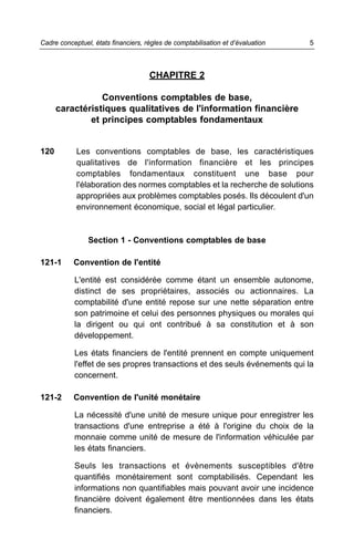 Cadre conceptuel, états financiers, règles de comptabilisation et d’évaluation   5



                                     CHAPITRE 2

                 Conventions comptables de base,
      caractéristiques qualitatives de l'information financière
              et principes comptables fondamentaux


120         Les conventions comptables de base, les caractéristiques
            qualitatives de l'information financière et les principes
            comptables fondamentaux constituent une base pour
            l'élaboration des normes comptables et la recherche de solutions
            appropriées aux problèmes comptables posés. Ils découlent d'un
            environnement économique, social et légal particulier.



                Section 1 - Conventions comptables de base

121-1      Convention de l'entité

           L'entité est considérée comme étant un ensemble autonome,
           distinct de ses propriétaires, associés ou actionnaires. La
           comptabilité d'une entité repose sur une nette séparation entre
           son patrimoine et celui des personnes physiques ou morales qui
           la dirigent ou qui ont contribué à sa constitution et à son
           développement.

           Les états financiers de l'entité prennent en compte uniquement
           l'effet de ses propres transactions et des seuls événements qui la
           concernent.

121-2      Convention de l'unité monétaire

           La nécessité d'une unité de mesure unique pour enregistrer les
           transactions d'une entreprise a été à l'origine du choix de la
           monnaie comme unité de mesure de l'information véhiculée par
           les états financiers.

           Seuls les transactions et évènements susceptibles d'être
           quantifiés monétairement sont comptabilisés. Cependant les
           informations non quantifiables mais pouvant avoir une incidence
           financière doivent également être mentionnées dans les états
           financiers.
 
