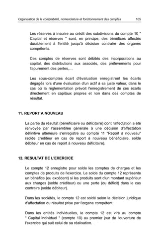 Organisation de la comptabilité, nomenclature et fonctionnement des comptes   105



        Les réserves à inscrire au crédit des subdivisions du compte 10 "
        Capital et réserves " sont, en principe, des bénéfices affectés
        durablement à l'entité jusqu'à décision contraire des organes
        compétents.

        Ces comptes de réserves sont débités des incorporations au
        capital, des distributions aux associés, des prélèvements pour
        l'apurement des pertes,…

        Les sous-comptes écart d'évaluation enregistrent les écarts
        dégagés lors d'une évaluation d'un actif à sa juste valeur, dans le
        cas où la réglementation prévoit l'enregistrement de ces écarts
        directement en capitaux propres et non dans des comptes de
        résultat.


11. REPORT A NOUVEAU

     La partie du résultat (bénéficiaire ou déficitaire) dont l'affectation a été
     renvoyée par l'assemblée générale à une décision d'affectation
     définitive ultérieure s'enregistre au compte 11 "Report à nouveau"
     (solde créditeur en cas de report à nouveau bénéficiaire, solde
     débiteur en cas de report à nouveau déficitaire).



12. RESULTAT DE L'EXERCICE

     Le compte 12 enregistre pour solde les comptes de charges et les
     comptes de produits de l'exercice. Le solde du compte 12 représente
     un bénéfice (ou excédent) si les produits sont d'un montant supérieur
     aux charges (solde créditeur) ou une perte (ou déficit) dans le cas
     contraire (solde débiteur).

     Dans les sociétés, le compte 12 est soldé selon la décision juridique
     d'affectation du résultat prise par l'organe compétent.

     Dans les entités individuelles, le compte 12 est viré au compte
     " Capital individuel " (compte 10) au premier jour de l'ouverture de
     l'exercice qui suit celui de sa réalisation.
 