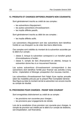 106                                                Plan Comptable Général 2005



13. PRODUITS ET CHARGES DIFFERES (PASSIFS NON COURANTS)

      Sont généralement inscrits au crédit de ces comptes :

       - les subventions d'équipement ;
       - les autres subventions d'investissement ;
       - les impôts différés passifs.

      Sont généralement inscrits au débit de ces comptes :

       - les impôts différés actifs.

      Les subventions d'équipement sont des subventions dont bénéficie
      l'entité en vue d'acquérir ou de créer des biens déterminés.

      Ces comptes sont crédités du montant de la subvention accordée par
      le débit d'un compte :

       - classe 2, lorsque la subvention correspond à un transfert gratuit
         d'immobilisations à l'entité ;
       - classe 4, compte de tiers (financement en attente), lorsque la
         subvention donne lieu à un mouvement financier.

      Les autres subventions d'investissement correspondent à des
      subventions dont bénéficie l'entité pour financer ses activités à long
      terme : implantation à l'étranger, prospection d'un nouveau marché…

      Les subventions d'investissement font l'objet d'une reprise annuelle
      selon les modalités prévues par le présent Plan Comptable Général.
      Seul figure au bilan le montant net de la subvention non encore inscrite
      au compte de résultat.


15. PROVISIONS POUR CHARGES - PASSIF NON COURANT

      Sont enregistrées distinctement au crédit de ce compte :

       - les provisions non courantes pour charges ;
       - les provisions pour engagements de retraite.

      Lors de la constitution d'une provision non courante pour charges, le
      compte de provision est crédité par le débit d'un compte de dotations,
      soit d'exploitation, soit financières.
 