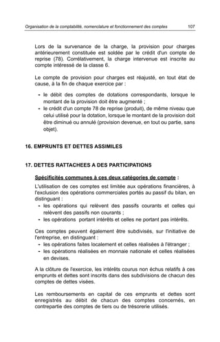 Organisation de la comptabilité, nomenclature et fonctionnement des comptes   107



     Lors de la survenance de la charge, la provision pour charges
     antérieurement constituée est soldée par le crédit d'un compte de
     reprise (78). Corrélativement, la charge intervenue est inscrite au
     compte intéressé de la classe 6.

     Le compte de provision pour charges est réajusté, en tout état de
     cause, à la fin de chaque exercice par :

      - le débit des comptes de dotations correspondants, lorsque le
         montant de la provision doit être augmenté ;
      - le crédit d'un compte 78 de reprise (produit), de même niveau que
         celui utilisé pour la dotation, lorsque le montant de la provision doit
         être diminué ou annulé (provision devenue, en tout ou partie, sans
         objet).


16. EMPRUNTS ET DETTES ASSIMILES


17. DETTES RATTACHEES A DES PARTICIPATIONS

     Spécificités communes à ces deux catégories de compte :
     L'utilisation de ces comptes est limitée aux opérations financières, à
     l'exclusion des opérations commerciales portés au passif du bilan, en
     distinguant :
       - les opérations qui relèvent des passifs courants et celles qui
         relèvent des passifs non courants ;
       - les opérations portant intérêts et celles ne portant pas intérêts.

     Ces comptes peuvent également être subdivisés, sur l'initiative de
     l'entreprise, en distinguant :
       - les opérations faites localement et celles réalisées à l'étranger ;
       - les opérations réalisées en monnaie nationale et celles réalisées
          en devises.

     A la clôture de l'exercice, les intérêts courus non échus relatifs à ces
     emprunts et dettes sont inscrits dans des subdivisions de chacun des
     comptes de dettes visées.

     Les remboursements en capital de ces emprunts et dettes sont
     enregistrés au débit de chacun des comptes concernés, en
     contrepartie des comptes de tiers ou de trésorerie utilisés.
 