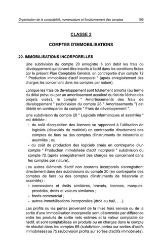 Organisation de la comptabilité, nomenclature et fonctionnement des comptes   109



                                     CLASSE 2

                     COMPTES D'IMMOBILISATIONS

20. IMMOBILISATIONS INCORPORELLES
     Une subdivision du compte 20 enregistre à son débit les frais de
     développement qui doivent être inscrits à l'actif dans les conditions fixées
     par le présent Plan Comptable Général, en contrepartie d'un compte 72
     " Production immobilisée d'actif incorporel " (après enregistrement des
     charges les concernant dans les comptes par nature).

     Lorsque les frais de développement sont totalement amortis (au terme
     du délai prévu ou par un amortissement accéléré du fait de l'échec des
     projets visés), le compte " Amortissements des frais de
     développement " (subdivision du compte 28 " Amortissements ") est
     débité en contrepartie du compte " Frais de développement ".
     Une subdivision du compte 20 " Logiciels informatiques et assimilés "
     est débitée :
      - du coût d'acquisition des licences se rapportant à l'utilisation de
         logiciels (dissociés du matériel) en contrepartie directement des
         comptes de tiers ou des comptes d'instruments de trésorerie et
         assimilés ; ou
      - du coût de production des logiciels créés en contrepartie d'un
      compte " Production immobilisée d'actif incorporel " subdivision du
      compte 72 (après enregistrement des charges les concernant dans
      les comptes par nature).
     Les autres éléments d'actif non courants incorporels s'enregistrent
     directement dans des subdivisions du compte 20 (en contrepartie des
     comptes de tiers ou des comptes d'instruments de trésorerie et
     assimilés) :
      - concessions et droits similaires, brevets, licences, marques,
         procédés, droits et valeurs similaires ;
      - fonds commercial ;
      - autres immobilisations incorporelles (droit au bail, ….).
     Les profits ou les pertes provenant de la mise hors service ou de la
     sortie d'une immobilisation incorporelle sont déterminés par différence
     entre les produits de sortie nets estimés et la valeur comptable de
     l'actif, et sont comptabilisés en produits ou en charges dans le compte
     de résultat dans les comptes 65 (subdivision pertes sur sorties d'actifs
     immobilisés) ou 75 (subdivision profits sur sorties d'actifs immobilisés).
 