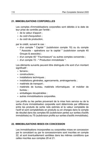 110                                                  Plan Comptable Général 2005



21. IMMOBILISATIONS CORPORELLES

      Les comptes d'immobilisations corporelles sont débités à la date de
      leur prise de contrôle par l'entité :
        - de la valeur d'apport ;
        - du coût d'acquisition ;
        - du coût de production,
      par le crédit, suivant le cas :
       - d'un compte " Capital " (subdivision compte 10) ou du compte
          " Associés - opérations sur le capital " (subdivision compte 45
          Groupe & associés) ;
       - d'un compte 40 " Fournisseurs" ou autres comptes concernés ;
       - d'un compte 72 - " Production immobilisée ".
      Les éléments suivants peuvent être distingués s'ils sont d'un montant
      significatif :
        - terrains ;
        - constructions ;
        - installations techniques ;
        - installations générales, agencements, aménagements ;
        - matériels de transport ;
        - matériels de bureau, matériels informatiques et mobilier de
          bureau ;
        - emballages récupérables ;
        - autres immobilisations corporelles.
      Les profits ou les pertes provenant de la mise hors service ou de la
      sortie d'une immobilisation corporelle sont déterminés par différence
      entre les produits de sortie nets estimés et la valeur comptable de
      l'actif et sont comptabilisés en produits ou en charges dans le compte
      de résultat dans les comptes 65 (subdivision pertes sur sorties d'actifs
      immobilisés) ou 75 (subdivision profits sur sorties d'actifs immobilisés).


22. IMMOBILISATIONS MISES EN CONCESSION

      Les immobilisations incorporelles ou corporelles mises en concession
      par le concédant ou par le concessionnaire sont inscrites en compte
      22, et sont éventuellement ventilées dans les mêmes conditions que
      celles inscrites aux comptes 20 et 21.
 