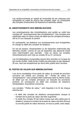 Organisation de la comptabilité, nomenclature et fonctionnement des comptes   113




     Les remboursements en capital de l'ensemble de ces créances sont
     enregistrés au crédit de chacun des comptes visés, en contrepartie
     des comptes d'instruments de trésorerie et assimilés utilisés.


28. AMORTISSEMENTS DES IMMOBILISATIONS

     Les amortissements des immobilisations sont portés au crédit des
     comptes 28 " Amortissements des immobilisations". Ces comptes sont
     subdivisés selon le même niveau de détail que les comptes principaux
     (20 et 21) sur lesquels ils portent.

     En contrepartie, les dotations aux amortissements sont enregistrées
     en charge au débit des comptes de dotations.

     En cas de cession, d'expropriation ou de disparition indemnisée des
     éléments d'actifs, comme en cas de disparition des éléments d'actif
     sans indemnisation (par exemple : mise au rebut), les comptes
     d'amortissements sont virés au compte 20 ou 21 concerné.

     Les immobilisations incorporelles doivent être amorties sur la base de
     leur durée d'utilité. Cette durée d'utilité est présumée ne pas dépasser
     20 ans, sauf cas exceptionnel qui devra être justifié dans l'annexe.


29. PERTES DE VALEUR SUR IMMOBILISATIONS

     Lors de la constatation d'une perte de valeur, le compte de provision
     concerné est crédité aux comptes 29 " Pertes de valeur sur
     immobilisations " (ces comptes étant subdivisés selon le même niveau
     de détail que les comptes principaux sur lesquels les provisions
     portent), en contrepartie du débit des comptes de dotations
     (d'exploitation, financières) concernés.

     Les comptes “ Pertes de valeur ” sont réajustés à la fin de chaque
     exercice par :

      - le débit des comptes de dotations correspondants, lorsque le
         montant de la perte de valeur doit être augmenté ;
      - le crédit d'un compte 78 (de même niveau que celui utilisé pour la
         dotation), lorsque le montant de la perte de valeur doit être diminué
         ou annulé (perte de valeur devenue, en tout ou partie, sans objet).
 