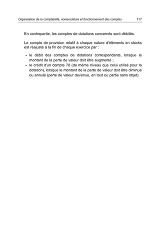 Organisation de la comptabilité, nomenclature et fonctionnement des comptes   117



    En contrepartie, les comptes de dotations concernés sont débités.

    Le compte de provision relatif à chaque nature d'éléments en stocks
    est réajusté à la fin de chaque exercice par :

     - le débit des comptes de dotations correspondants, lorsque le
       montant de la perte de valeur doit être augmenté ;
     - le crédit d'un compte 78 (de même niveau que celui utilisé pour la
       dotation), lorsque le montant de la perte de valeur doit être diminué
       ou annulé (perte de valeur devenue, en tout ou partie sans objet).
 