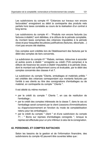 Organisation de la comptabilité, nomenclature et fonctionnement des comptes   121



     Les subdivisions du compte 41 “Créances sur travaux non encore
     facturables” enregistrent au débit la contrepartie des produits nets
     partiels hors taxes constatés au cours de la réalisation d'un contrat à
     long terme.

     Les subdivisions du compte 41 - “Produits non encore facturés (ou
     factures à établir)” sont débitées, à la clôture de la période comptable,
     du montant taxes comprises des créances imputables à la période
     close et pour lesquelles les pièces justificatives (factures, décompte…)
     n'ont pas encore été établies.

     Ces comptes sont crédités lors de l'établissement des factures par le
     débit des comptes de tiers concernés.

     La subdivision du compte 41 " Rabais, remises, ristournes à accorder
     et autres avoirs à établir " enregistre au crédit (TVA comprise) à la
     clôture de l'exercice les avoirs à établir imputables à la période close,
     dont le montant est suffisamment connu et évaluable, par le débit des
     comptes concernés des classes 4 et 7.

     La subdivision du compte "Clients, emballages et matériels prêtés "
     est créditée des créances correspondant aux montants facturés par
     l'entité à ses clients au titre des consignations d'emballages ou de
     matériel, en contrepartie du compte " Clients ".

     Il est débité du même montant :

     • par le crédit du compte " Clients ", en cas de restitution de
        l'emballage ;
     • par le crédit des comptes intéressés de la classe 7, dans le cas où
       l'emballage serait conservé par le client (cessions d'immobilisations
       ou d'approvisionnement en fonction du mode de comptabilisation
       retenu pour les emballages) ;
     • par le crédit du compte " client " et d'une subdivision du compte
       71 - " Bonis sur reprises d'emballages consignés ", lorsque la
       reprise est effectuée pour un prix inférieur à celui de la consignation.


42. PERSONNEL ET COMPTES RATTACHES

     Selon les besoins de la gestion et de l'information financière, des
     subdivisions du compte 42 peuvent être ouvertes telles que :
 