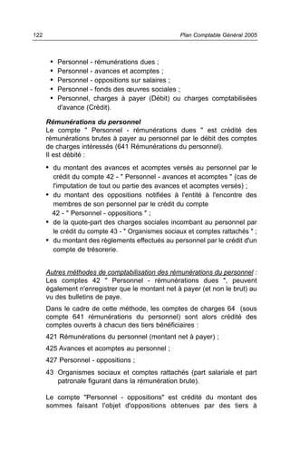 122                                                Plan Comptable Général 2005



       •   Personnel - rémunérations dues ;
       •   Personnel - avances et acomptes ;
       •   Personnel - oppositions sur salaires ;
       •   Personnel - fonds des œuvres sociales ;
       •   Personnel, charges à payer (Débit) ou charges comptabilisées
           d'avance (Crédit).

      Rémunérations du personnel
      Le compte " Personnel - rémunérations dues " est crédité des
      rémunérations brutes à payer au personnel par le débit des comptes
      de charges intéressés (641 Rémunérations du personnel).
      Il est débité :
      • du montant des avances et acomptes versés au personnel par le
        crédit du compte 42 - " Personnel - avances et acomptes " (cas de
        l'imputation de tout ou partie des avances et acomptes versés) ;
      • du montant des oppositions notifiées à l'entité à l'encontre des
        membres de son personnel par le crédit du compte
        42 - " Personnel - oppositions " ;
      • de la quote-part des charges sociales incombant au personnel par
        le crédit du compte 43 - " Organismes sociaux et comptes rattachés " ;
      • du montant des règlements effectués au personnel par le crédit d'un
        compte de trésorerie.


      Autres méthodes de comptabilisation des rémunérations du personnel :
      Les comptes 42 " Personnel - rémunérations dues ", peuvent
      également n'enregistrer que le montant net à payer (et non le brut) au
      vu des bulletins de paye.
      Dans le cadre de cette méthode, les comptes de charges 64 (sous
      compte 641 rémunérations du personnel) sont alors crédité des
      comptes ouverts à chacun des tiers bénéficiaires :
      421 Rémunérations du personnel (montant net à payer) ;
      425 Avances et acomptes au personnel ;
      427 Personnel - oppositions ;
      43 Organismes sociaux et comptes rattachés (part salariale et part
         patronale figurant dans la rémunération brute).

      Le compte "Personnel - oppositions" est crédité du montant des
      sommes faisant l'objet d'oppositions obtenues par des tiers à
 