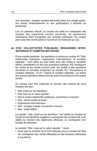 124                                                  Plan Comptable Général 2005



      clos (exemple : charges sociales patronales liées aux congés payés,
      aux primes d'intéressement ou aux gratifications à accorder au
      personnel).

      Lors du paiement effectif, ce compte est soldé en contrepartie des
      comptes des organismes sociaux concernés, les ajustements
      nécessaires étant enregistrés aux comptes intéressés. Ce compte
      peut aussi être contre-passé à l'ouverture de l'exercice qui suit.


44. ETAT, COLLECTIVITES PUBLIQUES, ORGANISMES INTER-
    NATIONAUX ET COMPTES RATTACHES

      D'une manière générale , les opérations à inscrire au compte 44 " Etat,
      collectivités publiques, organismes internationaux et comptes
      rattachés " sont celles qui sont faites avec des entités à caractère
      officiel, considérées en tant que puissance publique. Par conséquent
      les ventes et les achats conclus avec ces entités à des conditions
      courantes et normales s'inscrivent au compte 40 " Fournisseurs et
      comptes rattachés " et 41 " Clients et comptes rattachés " au même
      titre que les opérations faites avec les autres fournisseurs et les autres
      clients.

      Ce compte peut être subdivisé en fonction des besoins en sous
      comptes tels que :
      •   Etat, impôt sur les bénéfices ;
      •   Etat, taxe sur la valeur ajoutée ;
      •   Etat et autres collectivités publiques, subventions à recevoir ;
      •   Etat - autres impôts et taxes ;
      •   Organismes Internationaux ;
      •   Etat - charges à payer et produits à recevoir ;
      •   Etat - Impôt différé.

      Le compte " Etat, impôt sur les bénéfices " est crédité du montant de
      l'impôt sur les bénéfices exigible en contrepartie des comptes 69. Il est
      débité du montant des règlements effectués, en contrepartie d'un
      compte de trésorerie.

      Le compte " Etat - taxe sur la valeur ajoutée " reçoit :
      • d'une part, le montant de la TVA collectée pour le compte de l'Etat
        (en contrepartie des ventes effectuées et des livraisons effectuées
        à soi-même) ;
 