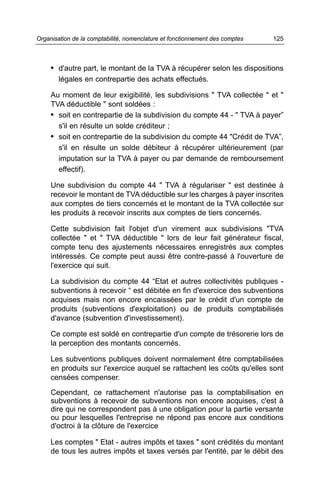 Organisation de la comptabilité, nomenclature et fonctionnement des comptes   125



     • d'autre part, le montant de la TVA à récupérer selon les dispositions
        légales en contrepartie des achats effectués.

     Au moment de leur exigibilité, les subdivisions " TVA collectée " et "
     TVA déductible " sont soldées :
     • soit en contrepartie de la subdivision du compte 44 - " TVA à payer”
       s'il en résulte un solde créditeur ;
     • soit en contrepartie de la subdivision du compte 44 "Crédit de TVA”,
       s'il en résulte un solde débiteur à récupérer ultérieurement (par
       imputation sur la TVA à payer ou par demande de remboursement
       effectif).

     Une subdivision du compte 44 " TVA à régulariser " est destinée à
     recevoir le montant de TVA déductible sur les charges à payer inscrites
     aux comptes de tiers concernés et le montant de la TVA collectée sur
     les produits à recevoir inscrits aux comptes de tiers concernés.

     Cette subdivision fait l'objet d'un virement aux subdivisions "TVA
     collectée " et " TVA déductible " lors de leur fait générateur fiscal,
     compte tenu des ajustements nécessaires enregistrés aux comptes
     intéressés. Ce compte peut aussi être contre-passé à l'ouverture de
     l'exercice qui suit.

     La subdivision du compte 44 “Etat et autres collectivités publiques -
     subventions à recevoir “ est débitée en fin d'exercice des subventions
     acquises mais non encore encaissées par le crédit d'un compte de
     produits (subventions d'exploitation) ou de produits comptabilisés
     d'avance (subvention d'investissement).

     Ce compte est soldé en contrepartie d'un compte de trésorerie lors de
     la perception des montants concernés.

     Les subventions publiques doivent normalement être comptabilisées
     en produits sur l'exercice auquel se rattachent les coûts qu'elles sont
     censées compenser.

     Cependant, ce rattachement n'autorise pas la comptabilisation en
     subventions à recevoir de subventions non encore acquises, c'est à
     dire qui ne correspondent pas à une obligation pour la partie versante
     ou pour lesquelles l'entreprise ne répond pas encore aux conditions
     d'octroi à la clôture de l'exercice

     Les comptes " Etat - autres impôts et taxes " sont crédités du montant
     de tous les autres impôts et taxes versés par l'entité, par le débit des
 