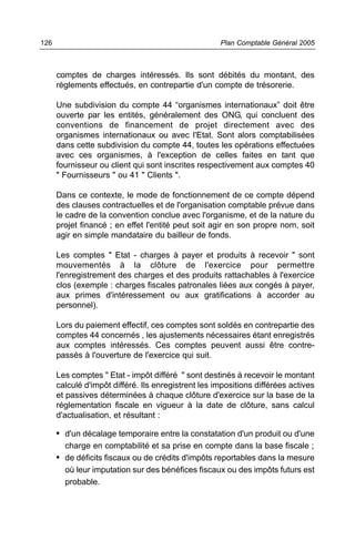 126                                                  Plan Comptable Général 2005



      comptes de charges intéressés. Ils sont débités du montant, des
      règlements effectués, en contrepartie d'un compte de trésorerie.

      Une subdivision du compte 44 “organismes internationaux” doit être
      ouverte par les entités, généralement des ONG, qui concluent des
      conventions de financement de projet directement avec des
      organismes internationaux ou avec l'Etat. Sont alors comptabilisées
      dans cette subdivision du compte 44, toutes les opérations effectuées
      avec ces organismes, à l'exception de celles faites en tant que
      fournisseur ou client qui sont inscrites respectivement aux comptes 40
      " Fournisseurs " ou 41 " Clients ".

      Dans ce contexte, le mode de fonctionnement de ce compte dépend
      des clauses contractuelles et de l'organisation comptable prévue dans
      le cadre de la convention conclue avec l'organisme, et de la nature du
      projet financé ; en effet l'entité peut soit agir en son propre nom, soit
      agir en simple mandataire du bailleur de fonds.

      Les comptes " Etat - charges à payer et produits à recevoir " sont
      mouvementés à la clôture de l'exercice pour permettre
      l'enregistrement des charges et des produits rattachables à l'exercice
      clos (exemple : charges fiscales patronales liées aux congés à payer,
      aux primes d'intéressement ou aux gratifications à accorder au
      personnel).

      Lors du paiement effectif, ces comptes sont soldés en contrepartie des
      comptes 44 concernés , les ajustements nécessaires étant enregistrés
      aux comptes intéressés. Ces comptes peuvent aussi être contre-
      passés à l'ouverture de l'exercice qui suit.

      Les comptes " Etat - impôt différé " sont destinés à recevoir le montant
      calculé d'impôt différé. Ils enregistrent les impositions différées actives
      et passives déterminées à chaque clôture d'exercice sur la base de la
      réglementation fiscale en vigueur à la date de clôture, sans calcul
      d'actualisation, et résultant :

      • d'un décalage temporaire entre la constatation d'un produit ou d'une
        charge en comptabilité et sa prise en compte dans la base fiscale ;
      • de déficits fiscaux ou de crédits d'impôts reportables dans la mesure
        où leur imputation sur des bénéfices fiscaux ou des impôts futurs est
        probable.
 