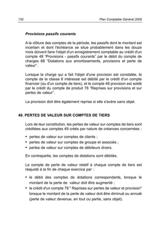 130                                                 Plan Comptable Général 2005



      Provisions passifs courants

      A la clôture des comptes de la période, les passifs dont le montant est
      incertain et dont l'échéance se situe probablement dans les douze
      mois doivent faire l'objet d'un enregistrement comptable au crédit d'un
      compte 48 “Provisions - passifs courants” par le débit du compte de
      charges 68 “Dotations aux amortissements, provisions et perte de
      valeur”.

      Lorsque la charge qui a fait l'objet d'une provision est constatée, le
      compte de la classe 6 intéressé est débité par le crédit d'un compte
      financier (ou d'un compte de tiers), et le compte 48 provision est soldé
      par le crédit du compte de produit 78 “Reprises sur provisions et sur
      pertes de valeur”.

      La provision doit être également reprise si elle s'avère sans objet.


49. PERTES DE VALEUR SUR COMPTES DE TIERS

      Lors de leur constitution, les pertes de valeur sur comptes de tiers sont
      créditées aux comptes 49 créés par nature de créances concernées :

      • pertes de valeur sur comptes de clients ;
      • pertes de valeur sur comptes de groupe et associés ;
      • pertes de valeur sur comptes de débiteurs divers.
      En contrepartie, les comptes de dotations sont débités.

      Le compte de perte de valeur relatif à chaque compte de tiers est
      réajusté à la fin de chaque exercice par :

      • le débit des comptes de dotations correspondants, lorsque le
        montant de la perte de valeur doit être augmenté ;
      • le crédit d'un compte 78 " Reprises sur pertes de valeur et provision"
        lorsque le montant de la perte de valeur doit être diminué ou annulé
        (perte de valeur devenue, en tout ou partie, sans objet).
 