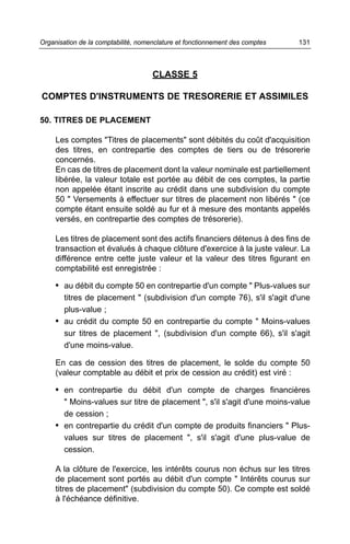 Organisation de la comptabilité, nomenclature et fonctionnement des comptes   131



                                     CLASSE 5

COMPTES D'INSTRUMENTS DE TRESORERIE ET ASSIMILES

50. TITRES DE PLACEMENT

     Les comptes "Titres de placements" sont débités du coût d'acquisition
     des titres, en contrepartie des comptes de tiers ou de trésorerie
     concernés.
     En cas de titres de placement dont la valeur nominale est partiellement
     libérée, la valeur totale est portée au débit de ces comptes, la partie
     non appelée étant inscrite au crédit dans une subdivision du compte
     50 " Versements à effectuer sur titres de placement non libérés " (ce
     compte étant ensuite soldé au fur et à mesure des montants appelés
     versés, en contrepartie des comptes de trésorerie).

     Les titres de placement sont des actifs financiers détenus à des fins de
     transaction et évalués à chaque clôture d'exercice à la juste valeur. La
     différence entre cette juste valeur et la valeur des titres figurant en
     comptabilité est enregistrée :

     • au débit du compte 50 en contrepartie d'un compte " Plus-values sur
       titres de placement " (subdivision d'un compte 76), s'il s'agit d'une
       plus-value ;
     • au crédit du compte 50 en contrepartie du compte " Moins-values
       sur titres de placement ", (subdivision d'un compte 66), s'il s'agit
       d'une moins-value.

     En cas de cession des titres de placement, le solde du compte 50
     (valeur comptable au débit et prix de cession au crédit) est viré :

     • en contrepartie du débit d'un compte de charges financières
       " Moins-values sur titre de placement ", s'il s'agit d'une moins-value
       de cession ;
     • en contrepartie du crédit d'un compte de produits financiers " Plus-
       values sur titres de placement ", s'il s'agit d'une plus-value de
       cession.

     A la clôture de l'exercice, les intérêts courus non échus sur les titres
     de placement sont portés au débit d'un compte " Intérêts courus sur
     titres de placement" (subdivision du compte 50). Ce compte est soldé
     à l'échéance définitive.
 