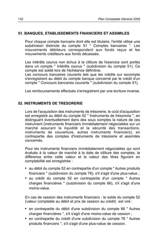 132                                                  Plan Comptable Général 2005



51. BANQUES, ETABLISSEMENTS FINANCIERS ET ASSIMILES

      Pour chaque compte bancaire dont elle est titulaire, l'entité utilise une
      subdivision distincte du compte 51 " Comptes bancaires ". Les
      mouvements débiteurs correspondent aux fonds reçus et les
      mouvements créditeurs aux fonds décaissés.

      Les intérêts courus non échus à la clôture de l'exercice sont portés
      dans un compte " Intérêts courus " (subdivision du compte 51). Ce
      compte est soldé lors de l'échéance définitive.
      Les concours bancaires courants tels que les crédits sur escompte
      s'enregistrent au débit du compte banque concerné par le crédit d'un
      compte " Concours bancaires courants " (subdivision du compte 51).

      Les remboursements effectués s'enregistrent par une écriture inverse.


52. INSTRUMENTS DE TRESORERIE

      Lors de l'acquisition des instruments de trésorerie, le coût d'acquisition
      est enregistré au débit du compte 52 " Instruments de trésorerie ", en
      distinguant éventuellement dans des sous comptes la nature de ces
      instrument (instruments financiers immédiatement négociables sur un
      marché assurant la liquidité et la sécurité des transactions,
      instruments de couverture, autres instruments financiers), en
      contrepartie des comptes d'instruments de trésorerie et assimilés
      concernés.

      Pour les instruments financiers immédiatement négociables qui sont
      évalués à la valeur de marché à la date de clôture des comptes, la
      différence entre cette valeur et la valeur des titres figurant en
      comptabilité est enregistrée :

      • au débit du compte 52 en contrepartie d'un compte " Autres produits
        financiers " (subdivision du compte 76), s'il s'agit d'une plus-value ;
      • au crédit du compte 52 en contrepartie d'un compte " Autres
        charges financières " (subdivision du compte 66), s'il s'agit d'une
        moins-value.

      En cas de cession des instruments financiers : le solde du compte 52
      (valeur comptable au débit et prix de cession au crédit) est viré :

      • en contrepartie du débit d'une subdivision du compte 66 " Autres
        charges financières ", s'il s'agit d'une moins-value de cession ;
      • en contrepartie du crédit d'une subdivision du compte 76 " Autres
        produits financiers ", s'il s'agit d'une plus-value de cession.
 