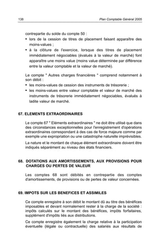 138                                                Plan Comptable Général 2005



      contrepartie du solde du compte 50 :
      • lors de la cession de titres de placement faisant apparaître des
        moins-values ;
      • à la clôture de l'exercice, lorsque des titres de placement
        immédiatement négociables (évalués à la valeur de marché) font
        apparaître une moins value (moins value déterminée par différence
        entre la valeur comptable et la valeur de marché).

      Le compte " Autres charges financières " comprend notamment à
      son débit :
      • les moins-values de cession des instruments de trésorerie ;
      • les moins-values entre valeur comptable et valeur de marché des
        instruments de trésorerie immédiatement négociables, évalués à
        ladite valeur de marché.


67. ELEMENTS EXTRAORDINAIRES

      Le compte 67 " Eléments extraordinaires " ne doit être utilisé que dans
      des circonstances exceptionnelles pour l'enregistrement d'opérations
      extraordinaires correspondant à des cas de force majeure comme par
      exemple une expropriation ou une catastrophe naturelle imprévisibles.
      La nature et le montant de chaque élément extraordinaire doivent être
      indiqués séparément au niveau des états financiers.


68. DOTATIONS AUX AMORTISSEMENTS, AUX PROVISIONS POUR
    CHARGES OU PERTES DE VALEUR

      Les comptes 68 sont débités en contrepartie des comptes
      d'amortissements, de provisions ou de pertes de valeur concernées.


69. IMPOTS SUR LES BENEFICES ET ASSIMILES

      Ce compte enregistre à son débit le montant dû au titre des bénéfices
      imposables et devant normalement rester à la charge de la société :
      impôts calculés sur le montant des bénéfices, impôts forfaitaires,
      supplément d'impôts liés aux distributions.
      Ce compte enregistre également la charge relative à la participation
      éventuelle (légale ou contractuelle) des salariés aux résultats de
 