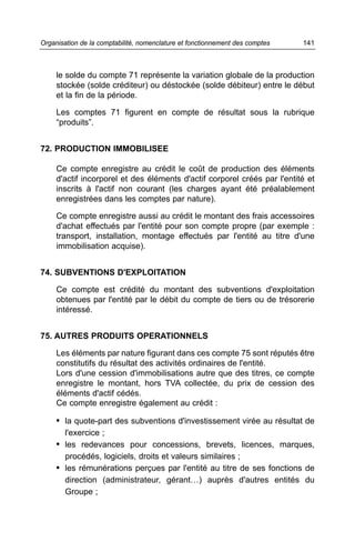 Organisation de la comptabilité, nomenclature et fonctionnement des comptes   141



     le solde du compte 71 représente la variation globale de la production
     stockée (solde créditeur) ou déstockée (solde débiteur) entre le début
     et la fin de la période.

     Les comptes 71 figurent en compte de résultat sous la rubrique
     “produits”.


72. PRODUCTION IMMOBILISEE

     Ce compte enregistre au crédit le coût de production des éléments
     d'actif incorporel et des éléments d'actif corporel créés par l'entité et
     inscrits à l'actif non courant (les charges ayant été préalablement
     enregistrées dans les comptes par nature).

     Ce compte enregistre aussi au crédit le montant des frais accessoires
     d'achat effectués par l'entité pour son compte propre (par exemple :
     transport, installation, montage effectués par l'entité au titre d'une
     immobilisation acquise).


74. SUBVENTIONS D'EXPLOITATION

     Ce compte est crédité du montant des subventions d'exploitation
     obtenues par l'entité par le débit du compte de tiers ou de trésorerie
     intéressé.


75. AUTRES PRODUITS OPERATIONNELS

     Les éléments par nature figurant dans ces compte 75 sont réputés être
     constitutifs du résultat des activités ordinaires de l'entité.
     Lors d'une cession d'immobilisations autre que des titres, ce compte
     enregistre le montant, hors TVA collectée, du prix de cession des
     éléments d'actif cédés.
     Ce compte enregistre également au crédit :

     • la quote-part des subventions d'investissement virée au résultat de
        l'exercice ;
     • les redevances pour concessions, brevets, licences, marques,
        procédés, logiciels, droits et valeurs similaires ;
     • les rémunérations perçues par l'entité au titre de ses fonctions de
        direction (administrateur, gérant…) auprès d'autres entités du
        Groupe ;
 