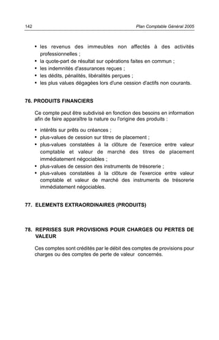142                                                Plan Comptable Général 2005



      • les revenus des immeubles non affectés à des activités
          professionnelles ;
      •   la quote-part de résultat sur opérations faites en commun ;
      •   les indemnités d'assurances reçues ;
      •   les dédits, pénalités, libéralités perçues ;
      •   les plus values dégagées lors d'une cession d'actifs non courants.


76. PRODUITS FINANCIERS

      Ce compte peut être subdivisé en fonction des besoins en information
      afin de faire apparaître la nature ou l'origine des produits :

      • intérêts sur prêts ou créances ;
      • plus-values de cession sur titres de placement ;
      • plus-values constatées à la clôture de l'exercice entre valeur
        comptable et valeur de marché des titres de placement
        immédiatement négociables ;
      • plus-values de cession des instruments de trésorerie ;
      • plus-values constatées à la clôture de l'exercice entre valeur
        comptable et valeur de marché des instruments de trésorerie
        immédiatement négociables.


77. ELEMENTS EXTRAORDINAIRES (PRODUITS)



78. REPRISES SUR PROVISIONS POUR CHARGES OU PERTES DE
    VALEUR

      Ces comptes sont crédités par le débit des comptes de provisions pour
      charges ou des comptes de perte de valeur concernés.
 