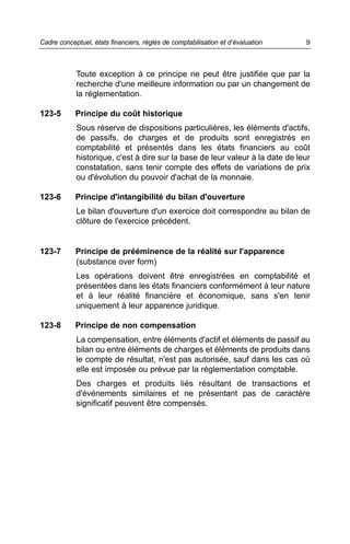 Cadre conceptuel, états financiers, règles de comptabilisation et d’évaluation   9



            Toute exception à ce principe ne peut être justifiée que par la
            recherche d'une meilleure information ou par un changement de
            la réglementation.

123-5       Principe du coût historique
            Sous réserve de dispositions particulières, les éléments d'actifs,
            de passifs, de charges et de produits sont enregistrés en
            comptabilité et présentés dans les états financiers au coût
            historique, c'est à dire sur la base de leur valeur à la date de leur
            constatation, sans tenir compte des effets de variations de prix
            ou d'évolution du pouvoir d'achat de la monnaie.

123-6       Principe d'intangibilité du bilan d'ouverture
            Le bilan d'ouverture d'un exercice doit correspondre au bilan de
            clôture de l'exercice précédent.


123-7       Principe de prééminence de la réalité sur l'apparence
            (substance over form)
            Les opérations doivent être enregistrées en comptabilité et
            présentées dans les états financiers conformément à leur nature
            et à leur réalité financière et économique, sans s'en tenir
            uniquement à leur apparence juridique.

123-8       Principe de non compensation
            La compensation, entre éléments d'actif et éléments de passif au
            bilan ou entre éléments de charges et éléments de produits dans
            le compte de résultat, n'est pas autorisée, sauf dans les cas où
            elle est imposée ou prévue par la réglementation comptable.
            Des charges et produits liés résultant de transactions et
            d'événements similaires et ne présentant pas de caractère
            significatif peuvent être compensés.
 