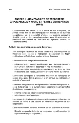 156                                                    Plan Comptable Général 2005




    ANNEXE II - COMPTABILITE DE TRESORERIE
 APPLICABLE AUX MICRO ET PETITES ENTREPRISES
                     (MPE)

      Conformément aux articles 141-1 à 141-5 du Plan Comptable, les
      petites entités dont les caractéristiques sont définies par les autorités
      compétentes ont la possibilité d'utiliser un système comptable
      simplifié, fondé sur leurs encaissements et leurs décaissements, et
      dénommé comptabilité de trésorerie ou Système Minimal de
      Trésorerie (SMT).

1. Suivi des opérations en cours d'exercice

      Tout au long de l'exercice, les entités soumises à une comptabilité de
      trésorerie sont tenues à l'obligation d'enregistrer de façon
      systématique et fiable leurs recettes et leurs dépenses.

      La fiabilité de ces enregistrements est liée :
      • à l'existence d'un support régulièrement tenu : livres de trésorerie
        (livre unique, ou livre des dépenses et livre des recettes) ;
      • à la conservation, en appui des enregistrements sur le ou les livres
        de trésorerie, des pièces justificatives d'origine interne ou externe.

      La trésorerie correspond à l'ensemble des avoirs de l'entreprise en
      caisse, d'une part, (billets, pièces…) et en banque ou établissement
      assimilé, d'autre part.

      Le mode d'enregistrement des opérations de recettes et dépenses au
      cours de l'exercice sur le ou les livres de trésorerie doivent permettre
      de distinguer ces opérations :
      • selon le compte de trésorerie concerné (banque, caisse) ;
      • selon les natures d'opérations.
      Les natures d'opérations qui doivent être distinguées sont fonction des
      activités de l'entité et des besoins en information de gestion de son
      responsable.

      Cette distinction doit porter au minimum sur les opérations suivantes :
      • Retraits personnels de fonds ou versements complémentaires de
        capital effectués par l'exploitant ;
 
